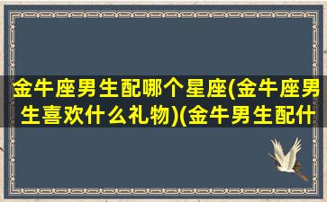 金牛座男生配哪个星座(金牛座男生喜欢什么礼物)(金牛男生配什么星座配对)