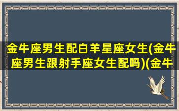 金牛座男生配白羊星座女生(金牛座男生跟射手座女生配吗)(金牛男和白羊座女配吗)