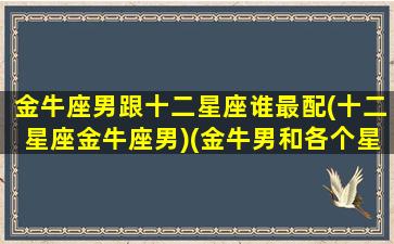 金牛座男跟十二星座谁最配(十二星座金牛座男)(金牛男和各个星座匹配指数)