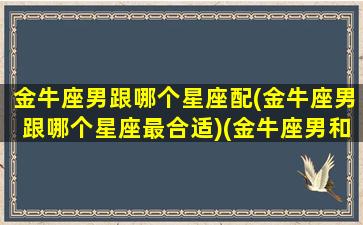 金牛座男跟哪个星座配(金牛座男跟哪个星座最合适)(金牛座男和那个星座最配)