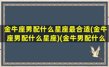 金牛座男配什么星座最合适(金牛座男配什么星座)(金牛男配什么星座最好)