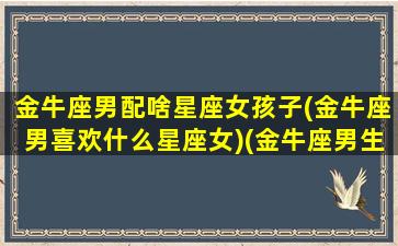 金牛座男配啥星座女孩子(金牛座男喜欢什么星座女)(金牛座男生配什么星座女生最合适)