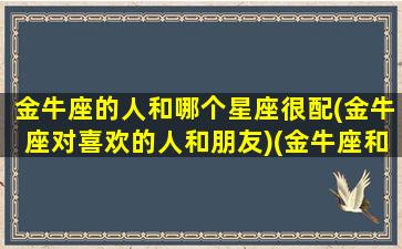 金牛座的人和哪个星座很配(金牛座对喜欢的人和朋友)(金牛座和哪个星座可以成为最好的朋友)