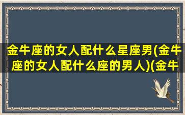 金牛座的女人配什么星座男(金牛座的女人配什么座的男人)(金牛座女搭配什么星座男)