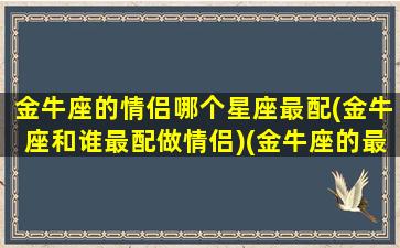 金牛座的情侣哪个星座最配(金牛座和谁最配做情侣)(金牛座的最佳情侣是什么星座)