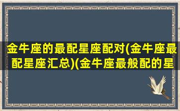 金牛座的最配星座配对(金牛座最配星座汇总)(金牛座最般配的星座)