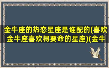 金牛座的热恋星座是谁配的(喜欢金牛座喜欢得要命的星座)(金牛座爱什么座)