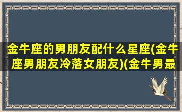 金牛座的男朋友配什么星座(金牛座男朋友冷落女朋友)(金牛男最般配的星座)