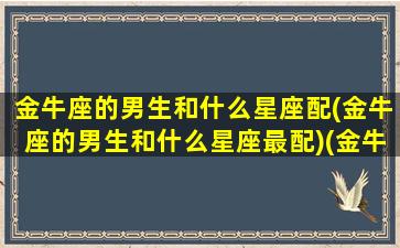 金牛座的男生和什么星座配(金牛座的男生和什么星座最配)(金牛座男人跟什么星座最配)