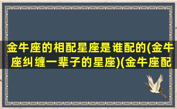 金牛座的相配星座是谁配的(金牛座纠缠一辈子的星座)(金牛座配那个星座)