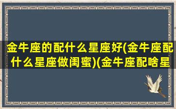 金牛座的配什么星座好(金牛座配什么星座做闺蜜)(金牛座配啥星座最好)