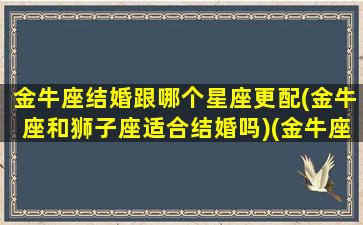 金牛座结婚跟哪个星座更配(金牛座和狮子座适合结婚吗)(金牛座和哪个星座结婚率最高)