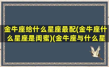 金牛座给什么星座最配(金牛座什么星座是闺蜜)(金牛座与什么星座做闺蜜)