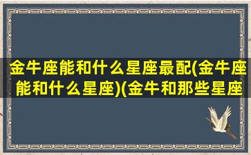 金牛座能和什么星座最配(金牛座能和什么星座)(金牛和那些星座配)