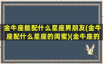 金牛座能配什么星座男朋友(金牛座配什么星座的闺蜜)(金牛座的人配什么座的男朋友)