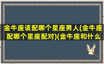 金牛座该配哪个星座男人(金牛座配哪个星座配对)(金牛座和什么星座最配做夫妻男)