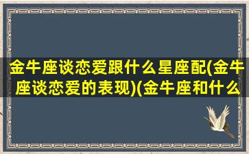 金牛座谈恋爱跟什么星座配(金牛座谈恋爱的表现)(金牛座和什么星座谈恋爱最合适)