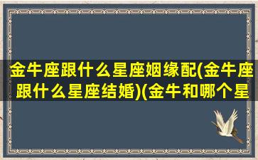 金牛座跟什么星座姻缘配(金牛座跟什么星座结婚)(金牛和哪个星座结婚)