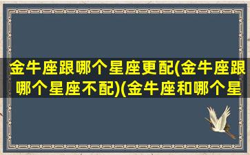 金牛座跟哪个星座更配(金牛座跟哪个星座不配)(金牛座和哪个星座更般配)