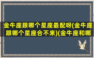 金牛座跟哪个星座最配呀(金牛座跟哪个星座合不来)(金牛座和哪个星座比较搭配)