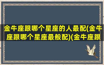 金牛座跟哪个星座的人最配(金牛座跟哪个星座最般配)(金牛座跟哪个星座比较配)