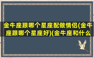 金牛座跟哪个星座配做情侣(金牛座跟哪个星座好)(金牛座和什么座是最佳情侣)