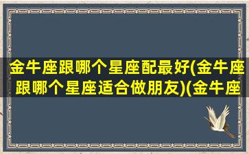 金牛座跟哪个星座配最好(金牛座跟哪个星座适合做朋友)(金牛座跟哪个星座在一起最合适)