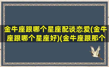 金牛座跟哪个星座配谈恋爱(金牛座跟哪个星座好)(金牛座跟那个星座最合适)