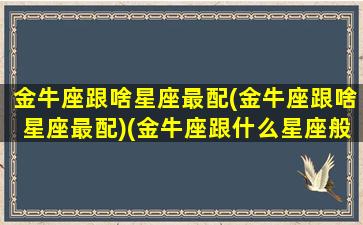 金牛座跟啥星座最配(金牛座跟啥星座最配)(金牛座跟什么星座般配)