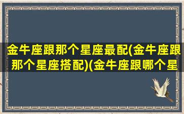 金牛座跟那个星座最配(金牛座跟那个星座搭配)(金牛座跟哪个星座更配)