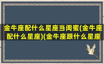 金牛座配什么星座当闺蜜(金牛座配什么星座)(金牛座跟什么星座做闺蜜做般配)