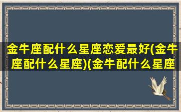 金牛座配什么星座恋爱最好(金牛座配什么星座)(金牛配什么星座最好的)