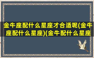 金牛座配什么星座才合适呢(金牛座配什么星座)(金牛配什么星座最好的)