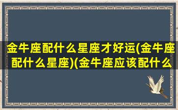 金牛座配什么星座才好运(金牛座配什么星座)(金牛座应该配什么星座)