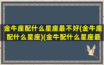 金牛座配什么星座最不好(金牛座配什么星座)(金牛配什么星座最好的)