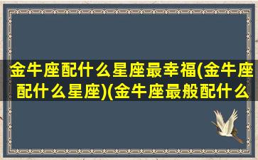 金牛座配什么星座最幸福(金牛座配什么星座)(金牛座最般配什么星座)