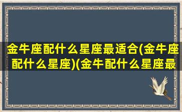 金牛座配什么星座最适合(金牛座配什么星座)(金牛配什么星座最好)