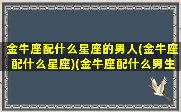 金牛座配什么星座的男人(金牛座配什么星座)(金牛座配什么男生最好)