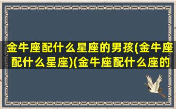 金牛座配什么星座的男孩(金牛座配什么星座)(金牛座配什么座的男生)