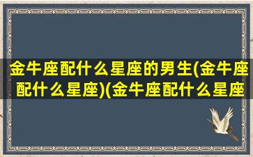 金牛座配什么星座的男生(金牛座配什么星座)(金牛座配什么星座的男朋友)