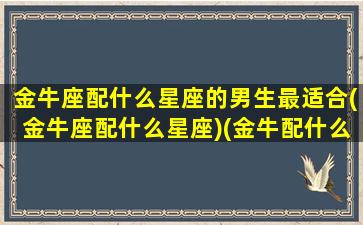 金牛座配什么星座的男生最适合(金牛座配什么星座)(金牛配什么星座最好)