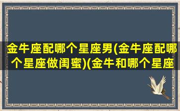 金牛座配哪个星座男(金牛座配哪个星座做闺蜜)(金牛和哪个星座最配当闺蜜)