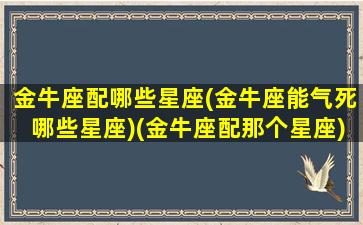 金牛座配哪些星座(金牛座能气死哪些星座)(金牛座配那个星座)