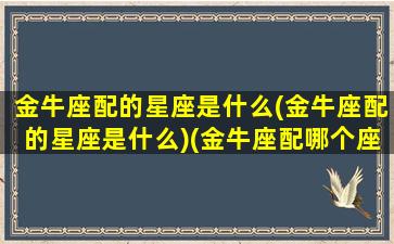 金牛座配的星座是什么(金牛座配的星座是什么)(金牛座配哪个座)