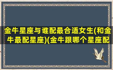 金牛星座与谁配最合适女生(和金牛最配星座)(金牛跟哪个星座配)