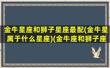 金牛星座和狮子星座最配(金牛星属于什么星座)(金牛座和狮子座的匹配指数)