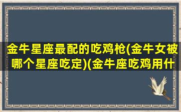 金牛星座最配的吃鸡枪(金牛女被哪个星座吃定)(金牛座吃鸡用什么枪)