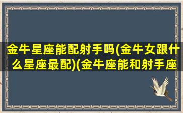 金牛星座能配射手吗(金牛女跟什么星座最配)(金牛座能和射手座做朋友吗)