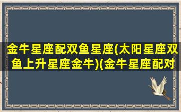 金牛星座配双鱼星座(太阳星座双鱼上升星座金牛)(金牛星座配对双鱼座)