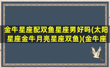 金牛星座配双鱼星座男好吗(太阳星座金牛月亮星座双鱼)(金牛座陪双鱼座)